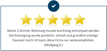 Meine 3 Zimmer Wohnung musste kurzfristig entrümpelt werden. Die Entsorgung wurde pünktlich, schnell und gründlich erledigt. Daumen hoch! Ich kann diese Firma nur weiterempfehlen.(Wolfgang K.)